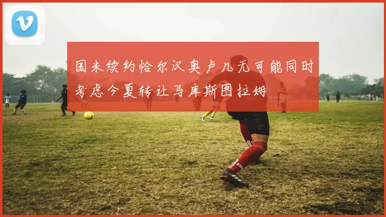 国米续约恰尔汉奥卢几无可能同时考虑今夏转让马库斯图拉姆