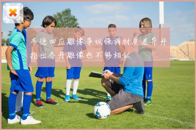 韦德回应雕像争议强调材质差异并指出乔丹雕像也不够相似