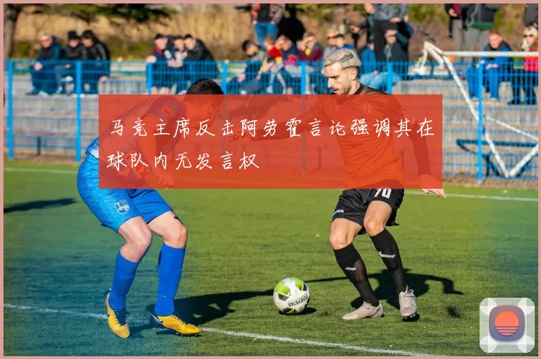 马竞主席反击阿劳霍言论强调其在球队内无发言权