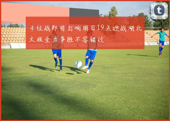 卡位战即将打响明日19点迎战湖北文旅全力争胜不容错过