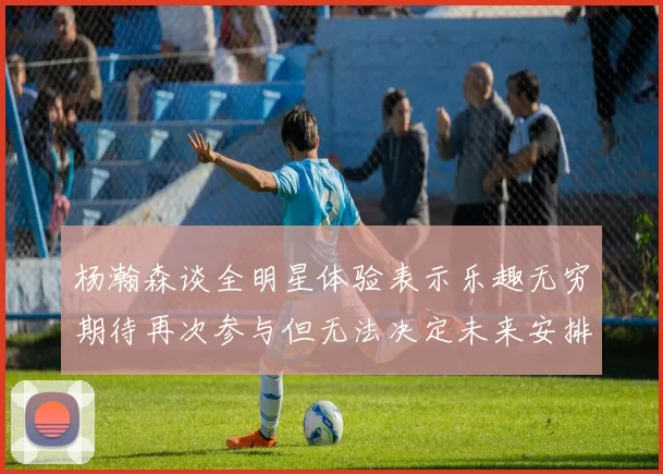 杨瀚森谈全明星体验表示乐趣无穷期待再次参与但无法决定未来安排