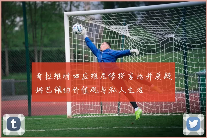 奇拉维特回应维尼修斯言论并质疑姆巴佩的价值观与私人生活