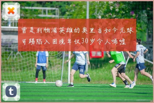 曾是利物浦英雄的奥里吉如今无球可踢陷入困境年仅30岁令人唏嘘