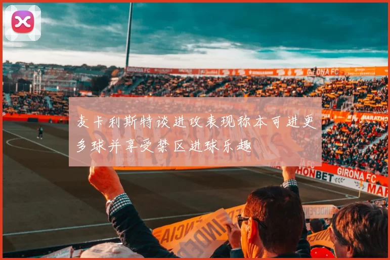 麦卡利斯特谈进攻表现称本可进更多球并享受禁区进球乐趣