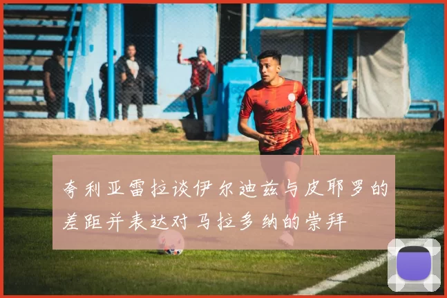 夸利亚雷拉谈伊尔迪兹与皮耶罗的差距并表达对马拉多纳的崇拜