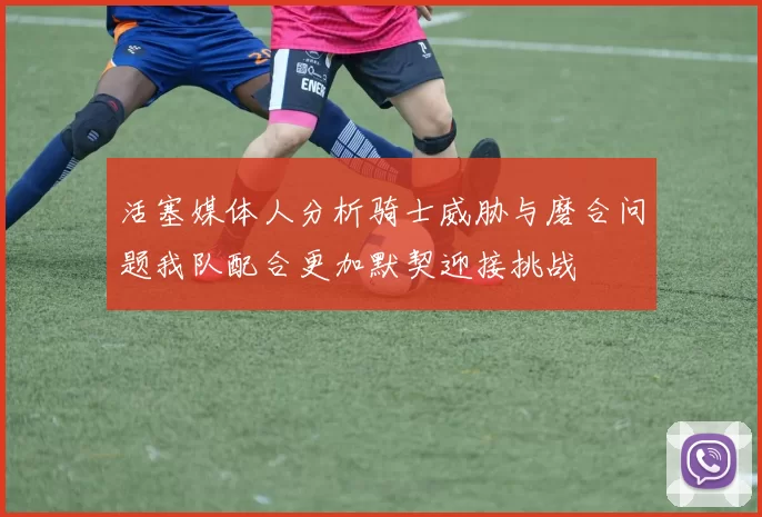 活塞媒体人分析骑士威胁与磨合问题我队配合更加默契迎接挑战