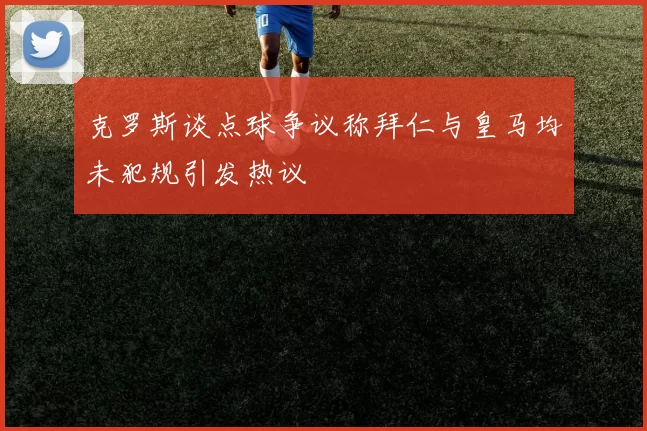 克罗斯谈点球争议称拜仁与皇马均未犯规引发热议