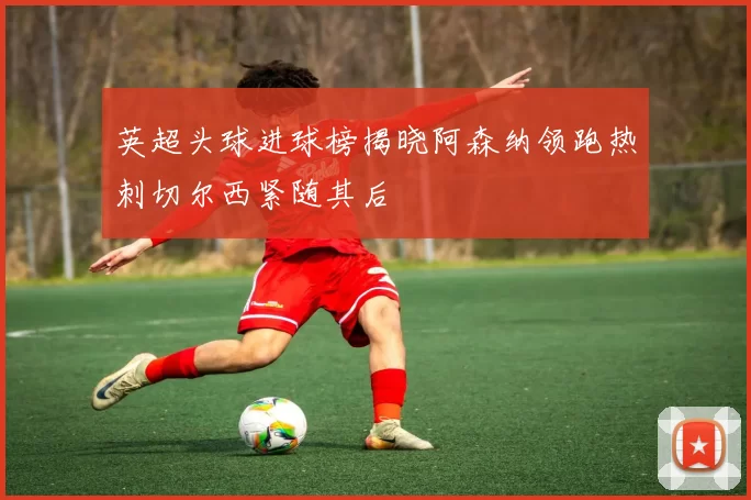 英超头球进球榜揭晓阿森纳领跑热刺切尔西紧随其后