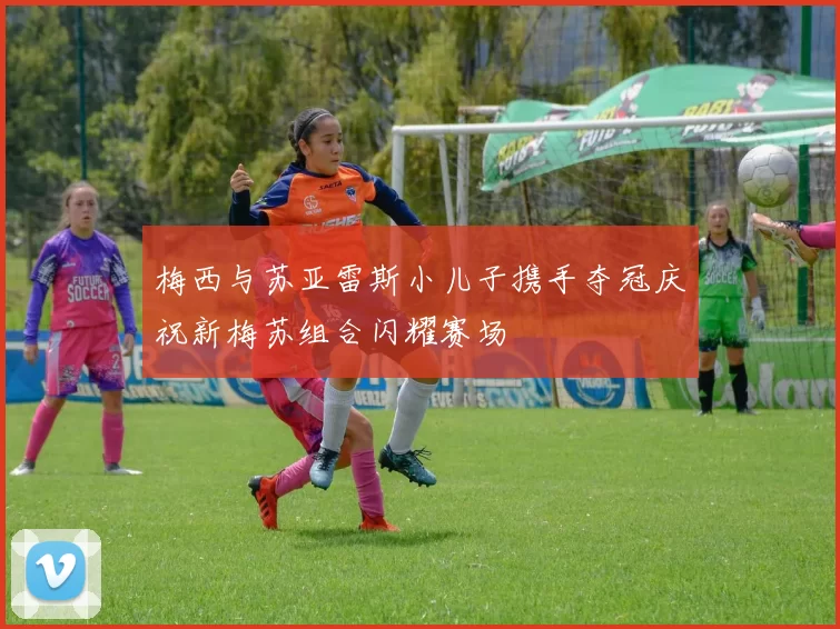 梅西与苏亚雷斯小儿子携手夺冠庆祝新梅苏组合闪耀赛场