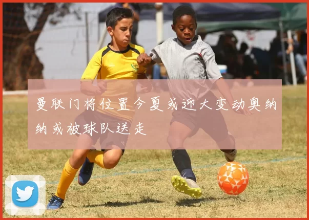 曼联门将位置今夏或迎大变动奥纳纳或被球队送走