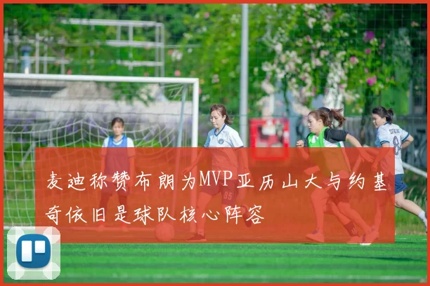 麦迪称赞布朗为MVP亚历山大与约基奇依旧是球队核心阵容