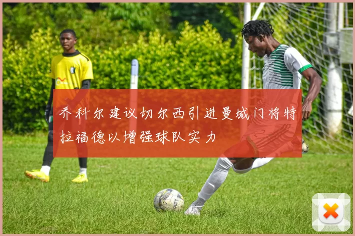 乔科尔建议切尔西引进曼城门将特拉福德以增强球队实力