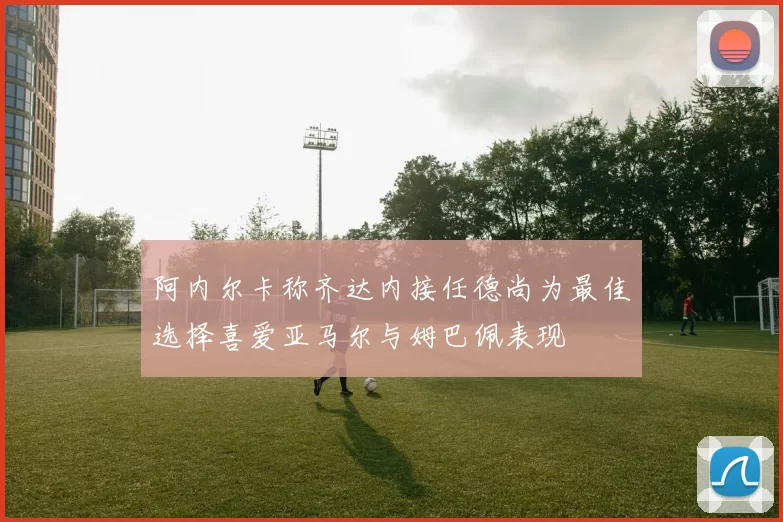 阿内尔卡称齐达内接任德尚为最佳选择喜爱亚马尔与姆巴佩表现