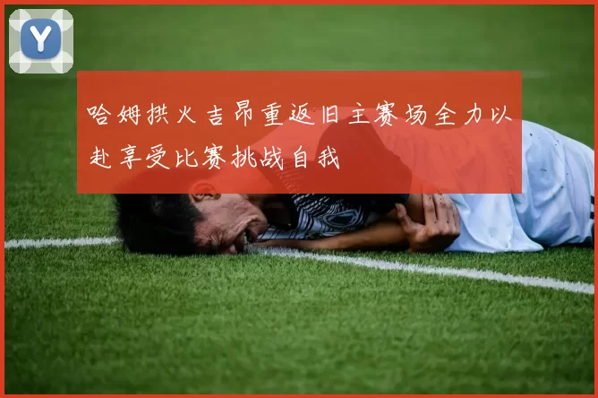 哈姆拱火吉昂重返旧主赛场全力以赴享受比赛挑战自我