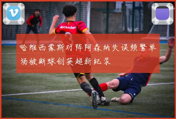 哈维西蒙斯对阵阿森纳失误频繁单场被断球创英超新纪录