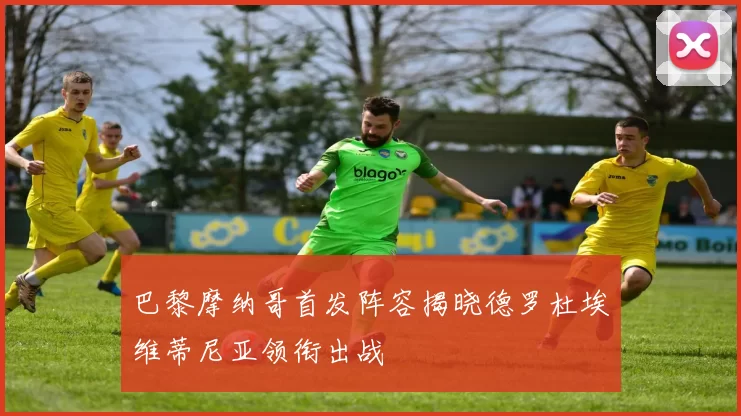 巴黎摩纳哥首发阵容揭晓德罗杜埃维蒂尼亚领衔出战