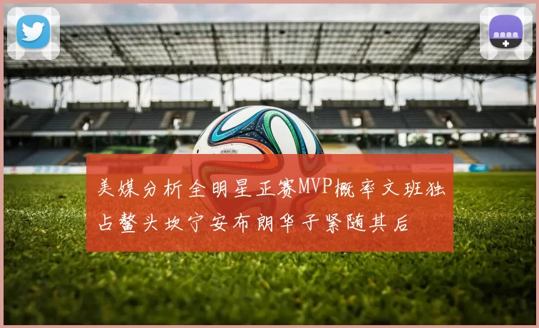 美媒分析全明星正赛MVP概率文班独占鳌头坎宁安布朗华子紧随其后