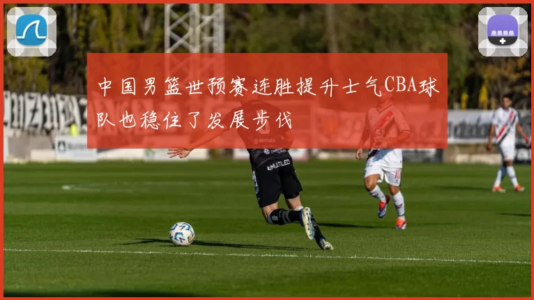 中国男篮世预赛连胜提升士气CBA球队也稳住了发展步伐