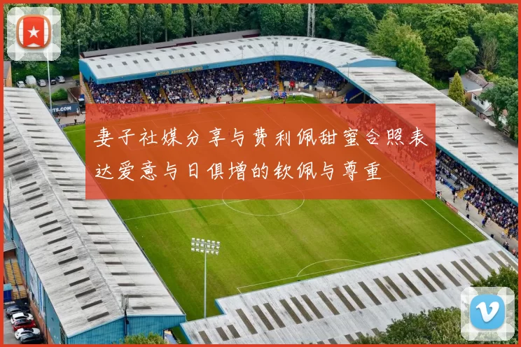 妻子社媒分享与费利佩甜蜜合照表达爱意与日俱增的钦佩与尊重