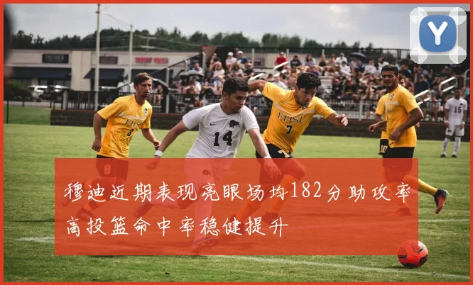 穆迪近期表现亮眼场均182分助攻率高投篮命中率稳健提升