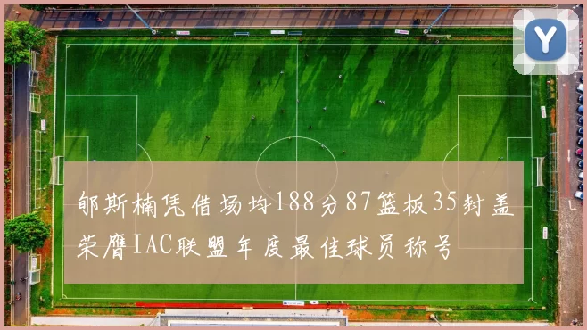 郇斯楠凭借场均188分87篮板35封盖荣膺IAC联盟年度最佳球员称号