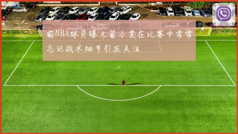 前NBA球员曝火箭小贾在比赛中常常忘记战术细节引发关注