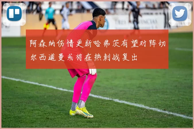 阿森纳伤情更新哈弗茨有望对阵切尔西道曼或将在热刺战复出